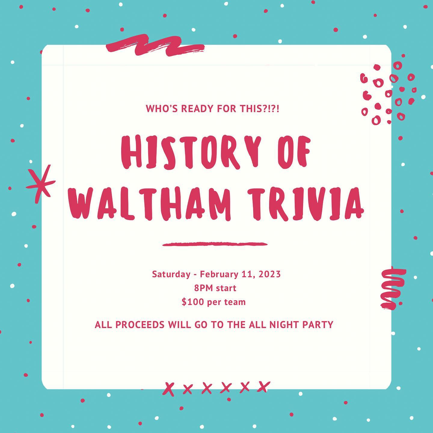 History of Waltham Trivia Night!Saturday - February 11, 2023 - 8PMDetails:
- $100 a team, 5 person max per team
- 20 teams total, first come, first serve. You can Venmo @ Lauren-LaCava to get your team secured. Can’t Venmo? Email lauren.m.lacava@gmail.com and we’ll figure it out.
- All proceeds will go to Waltham High School All Night Party
- Questions provided by Jack Cox
- Hosted by Patty Connors
- Cash bar and light snacks provided